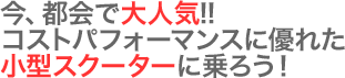 今、都会で大人気!!コストパフォーマンスに優れた小型スクーターに乗ろう！
